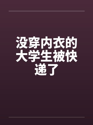 没穿内衣的大学生被快递了笔趣阁无弹窗