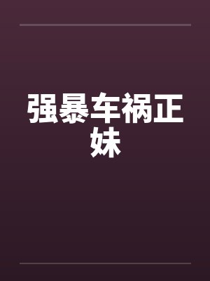 强暴车祸正妹笔趣阁无弹窗