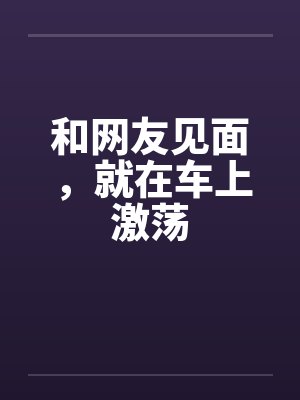和网友见面,就在车上激荡笔趣阁无弹窗