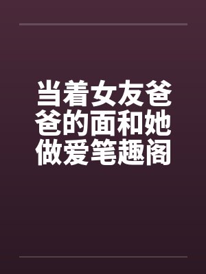 当着女友爸爸的面和她做爱笔趣阁无弹窗